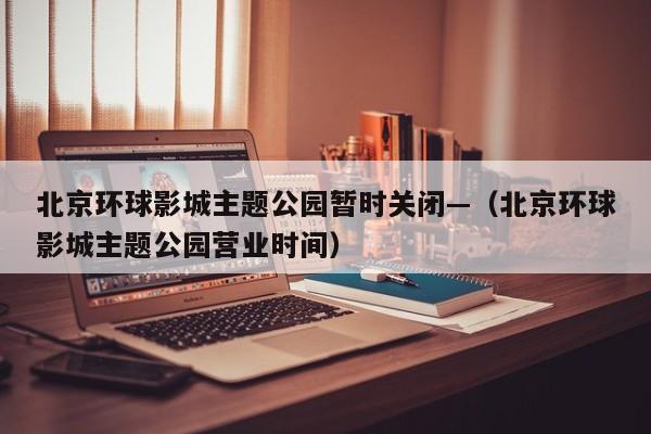 北京环球影城主题公园暂时关闭—(北京环球影城主题公园营业时间)
