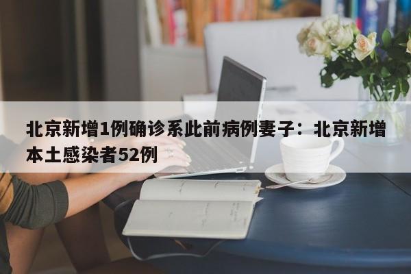 北京新增1例确诊系此前病例妻子:北京新增本土感染者52例