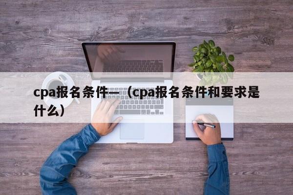 cpa报名条件—(cpa报名条件和要求是什么)