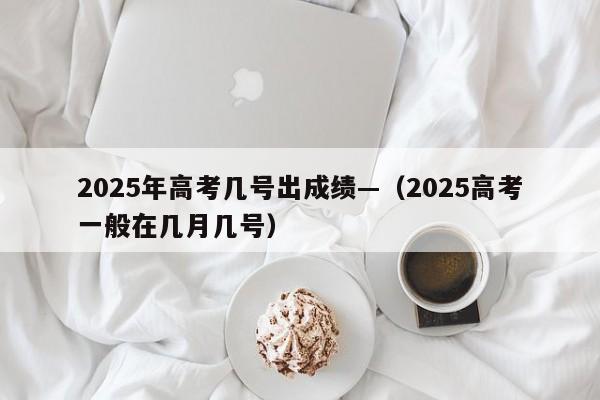 2025年高考几号出成绩—(2025高考一般在几月几号)