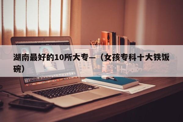 湖南最好的10所大专—(女孩专科十大铁饭碗)