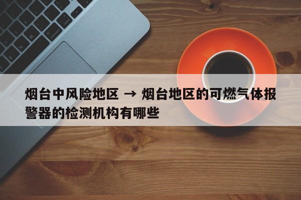 烟台中风险地区 → 烟台地区的可燃气体报警器的检测机构有哪些