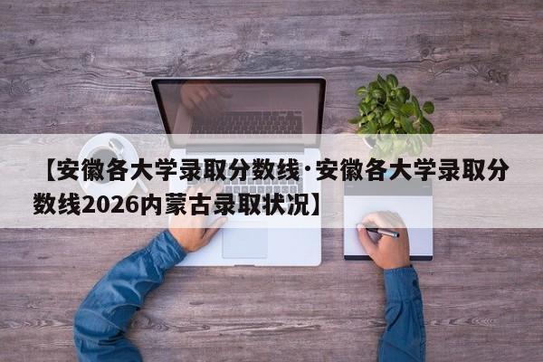 【安徽各大学录取分数线·安徽各大学录取分数线2026内蒙古录取状况】
