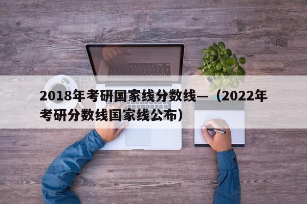 2018年考研国家线分数线—(2022年考研分数线国家线公布)