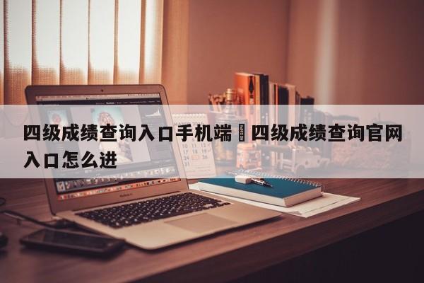 四级成绩查询入口手机端›四级成绩查询官网入口怎么进