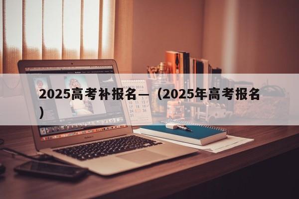 2025高考补报名—(2025年高考报名)