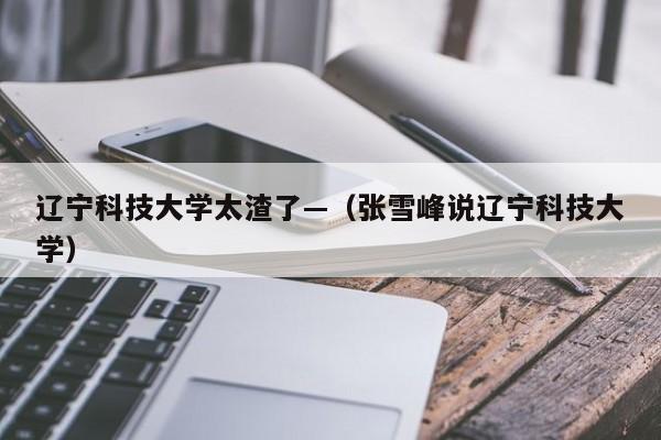 辽宁科技大学太渣了—(张雪峰说辽宁科技大学)