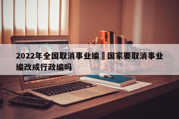 2022年全国取消事业编›国家要取消事业编改成行政编吗