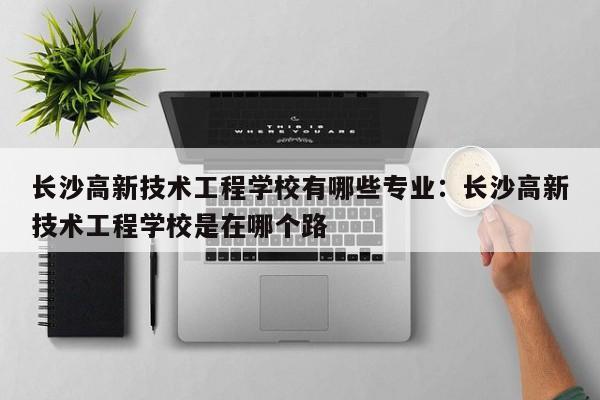 长沙高新技术工程学校有哪些专业:长沙高新技术工程学校是在哪个路