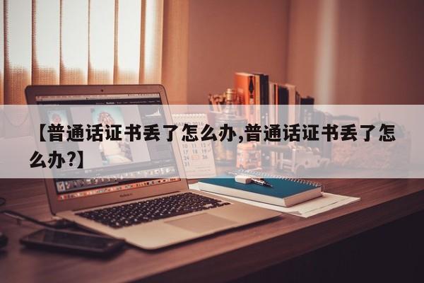 【普通话证书丢了怎么办,普通话证书丢了怎么办?】