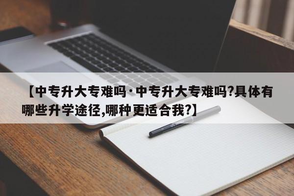 【中专升大专难吗·中专升大专难吗?具体有哪些升学途径,哪种更适合我?】