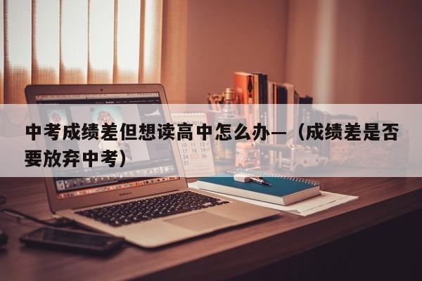 中考成绩差但想读高中怎么办—(成绩差是否要放弃中考)
