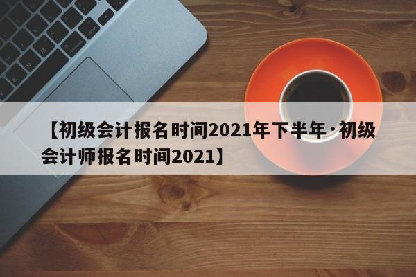 【初级会计报名时间2021年下半年·初级会计师报名时间2021】