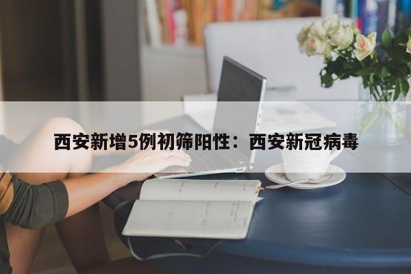 西安新增5例初筛阳性:西安新冠病毒