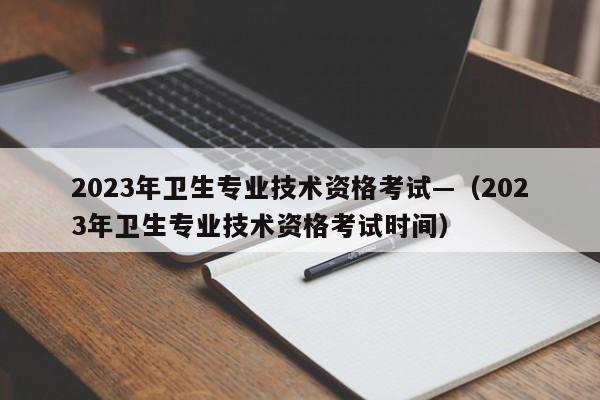 2023年卫生专业技术资格考试—(2023年卫生专业技术资格考试时间)