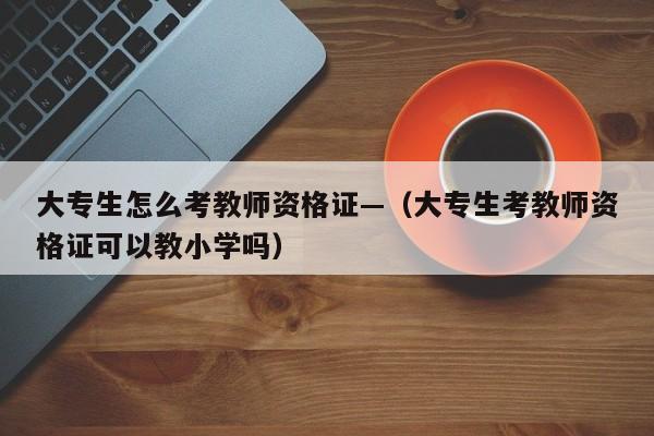 大专生怎么考教师资格证—(大专生考教师资格证可以教小学吗)