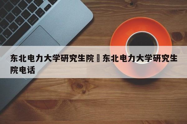 东北电力大学研究生院›东北电力大学研究生院电话