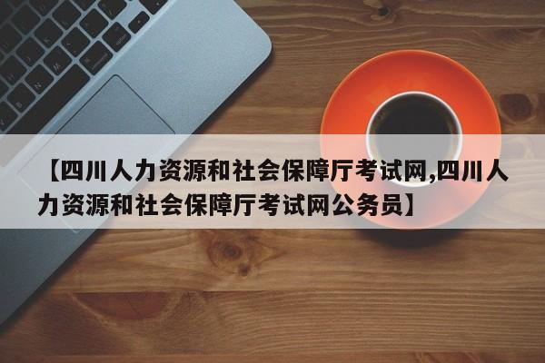 【四川人力资源和社会保障厅考试网,四川人力资源和社会保障厅考试网公务员】