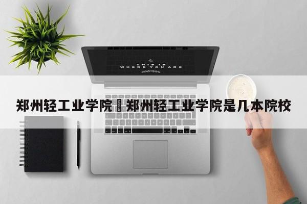 郑州轻工业学院›郑州轻工业学院是几本院校