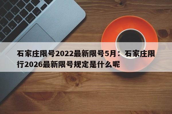 石家庄限号2022最新限号5月:石家庄限行2026最新限号规定是什么呢
