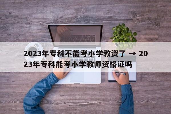 2023年专科不能考小学教资了 → 2023年专科能考小学教师资格证吗