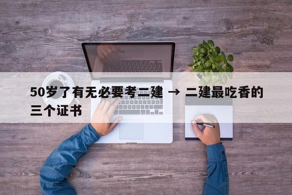 50岁了有无必要考二建 → 二建最吃香的三个证书