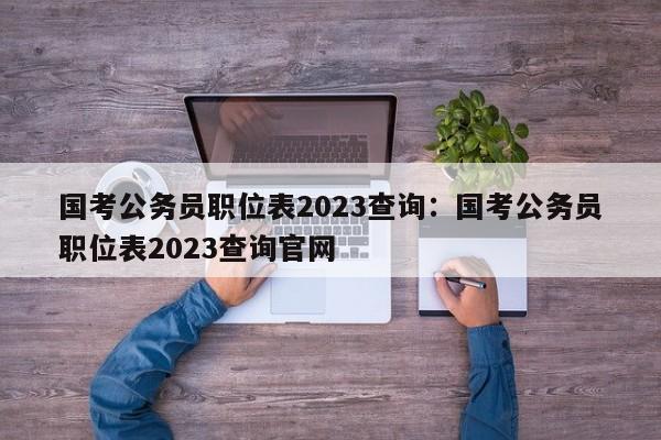 国考公务员职位表2023查询:国考公务员职位表2023查询官网