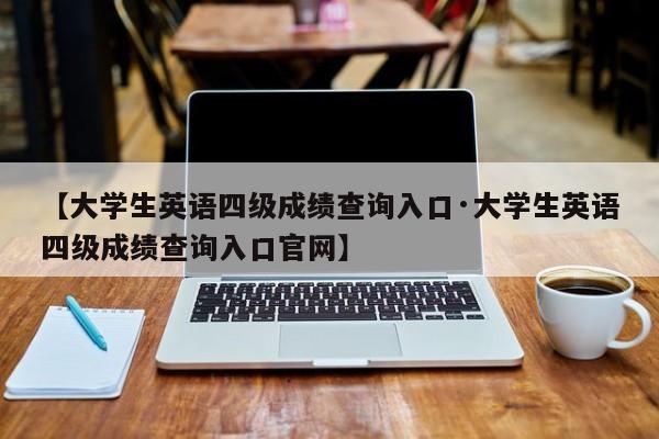 【大学生英语四级成绩查询入口·大学生英语四级成绩查询入口官网】