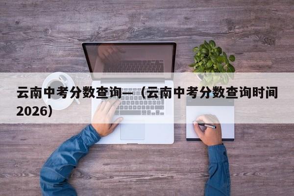 云南中考分数查询—(云南中考分数查询时间2026)