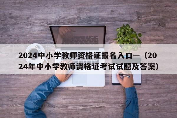 2024中小学教师资格证报名入口—(2024年中小学教师资格证考试试题及答案)
