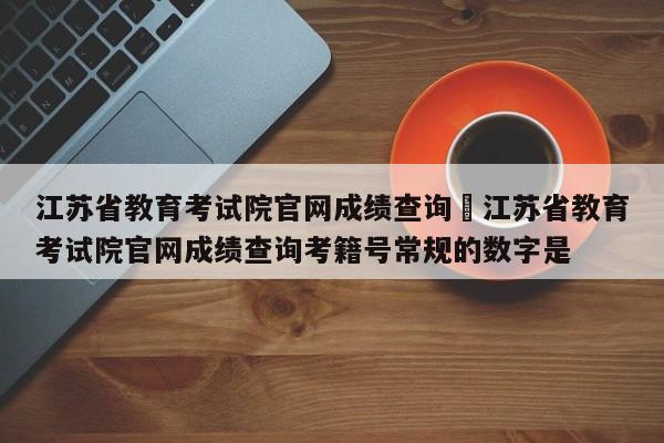 江苏省教育考试院官网成绩查询›江苏省教育考试院官网成绩查询考籍号常规的数字是