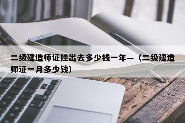 二级建造师证挂出去多少钱一年—(二级建造师证一月多少钱)
