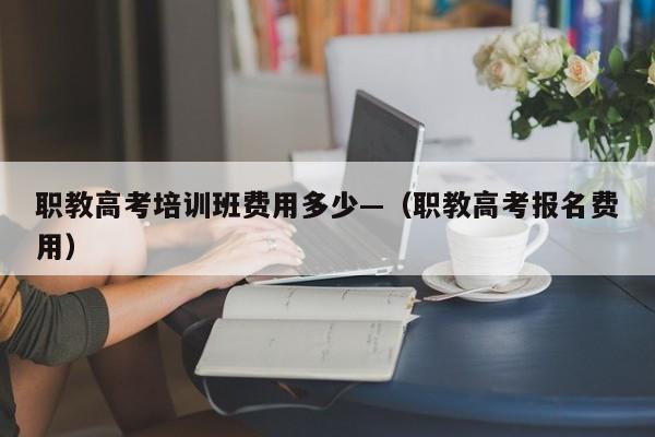 职教高考培训班费用多少—(职教高考报名费用)