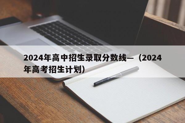 2024年高中招生录取分数线—(2024年高考招生计划)