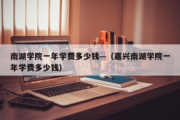 南湖学院一年学费多少钱—(嘉兴南湖学院一年学费多少钱)