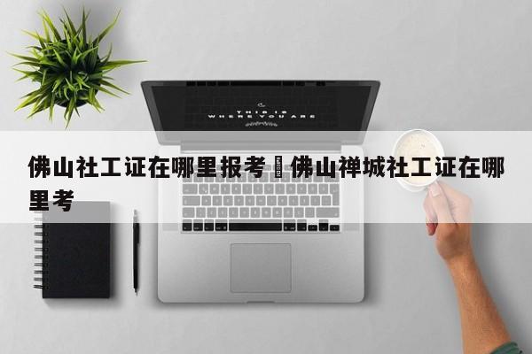 佛山社工证在哪里报考›佛山禅城社工证在哪里考