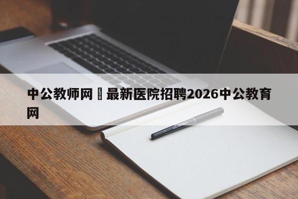 中公教师网›最新医院招聘2026中公教育网