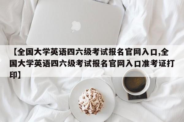 【全国大学英语四六级考试报名官网入口,全国大学英语四六级考试报名官网入口准考证打印】