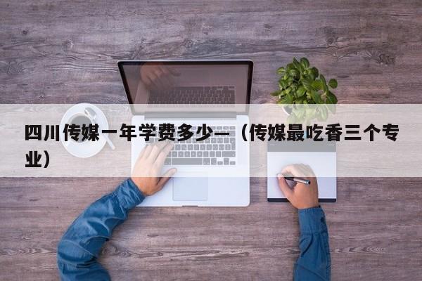 四川传媒一年学费多少—(传媒最吃香三个专业)