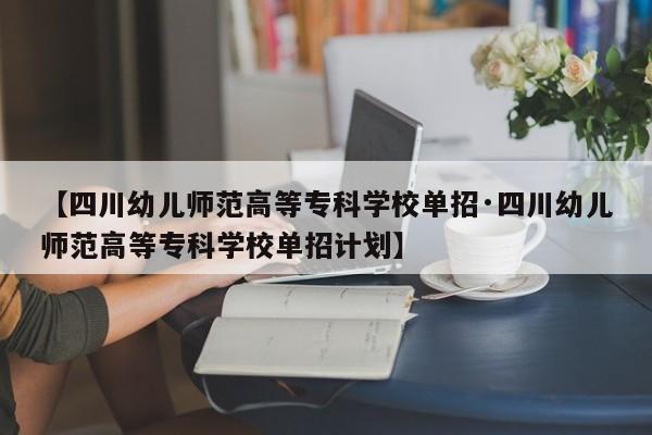 【四川幼儿师范高等专科学校单招·四川幼儿师范高等专科学校单招计划】