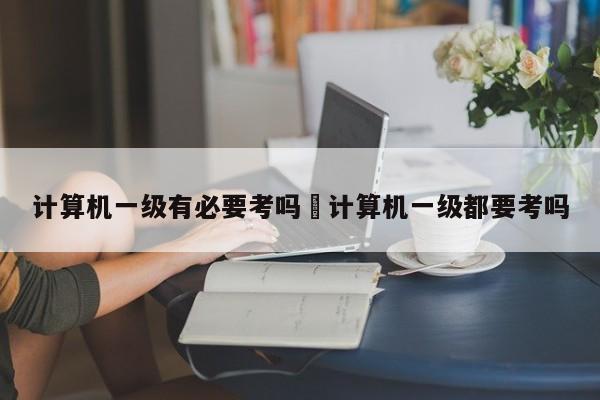 计算机一级有必要考吗›计算机一级都要考吗