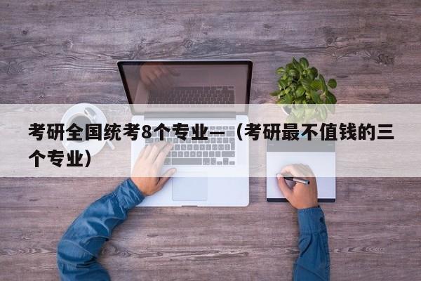 考研全国统考8个专业—(考研最不值钱的三个专业)