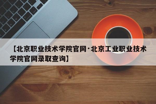 【北京职业技术学院官网·北京工业职业技术学院官网录取查询】