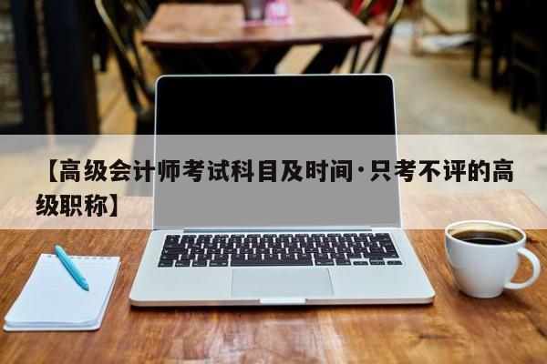 【高级会计师考试科目及时间·只考不评的高级职称】