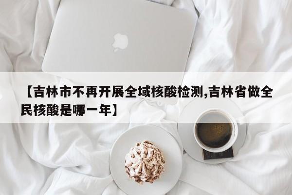 【吉林市不再开展全域核酸检测,吉林省做全民核酸是哪一年】