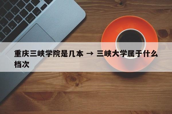 重庆三峡学院是几本 → 三峡大学属于什么档次