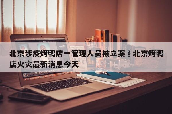 北京涉疫烤鸭店一管理人员被立案›北京烤鸭店火灾最新消息今天