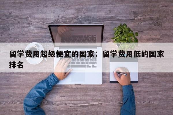留学费用超级便宜的国家:留学费用低的国家排名