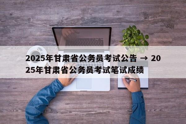 2025年甘肃省公务员考试公告 → 2025年甘肃省公务员考试笔试成绩
