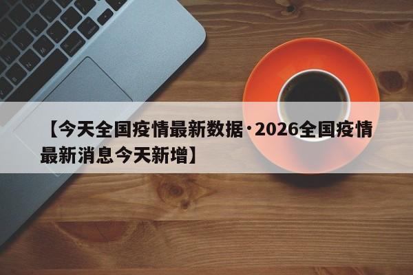 【今天全国疫情最新数据·2026全国疫情最新消息今天新增】